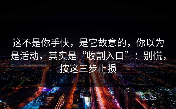 这不是你手快，是它故意的，你以为是活动，其实是“收割入口”：别慌，按这三步止损
