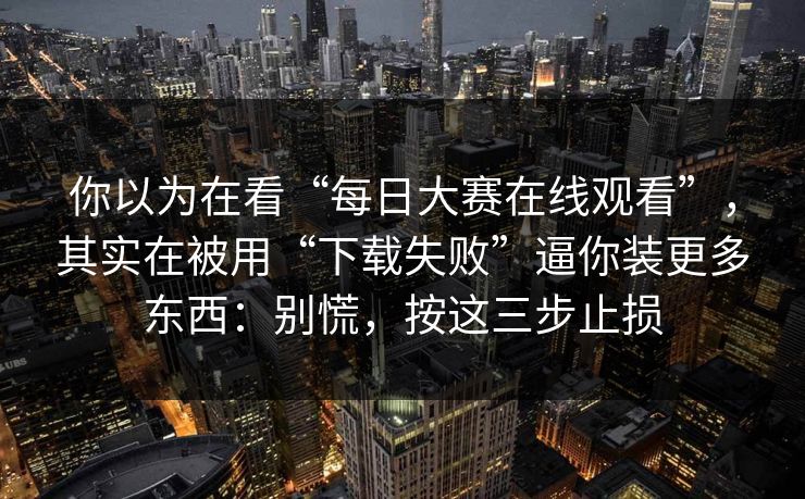 你以为在看“每日大赛在线观看”，其实在被用“下载失败”逼你装更多东西：别慌，按这三步止损