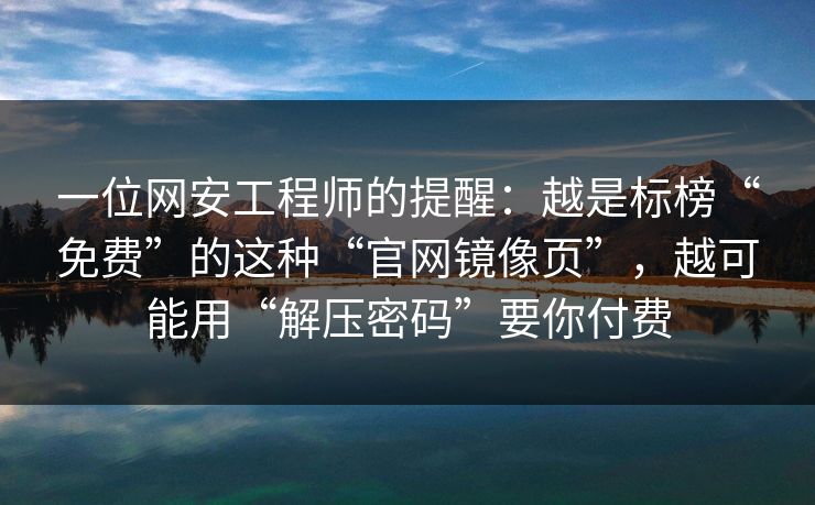 一位网安工程师的提醒：越是标榜“免费”的这种“官网镜像页”，越可能用“解压密码”要你付费