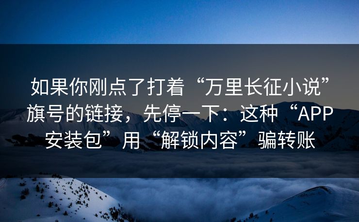 如果你刚点了打着“万里长征小说”旗号的链接,先停一下:这种“APP安装包”用“解锁内容”骗转账 第1张 如果你刚点了打着“万里长征小说”旗号的链接,先停一下:这种“APP安装包”用“解锁内容”骗转账 第1张