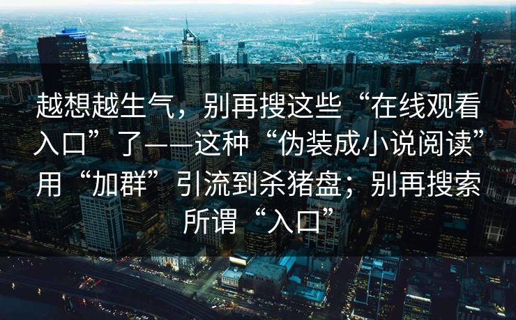 越想越生气，别再搜这些“在线观看入口”了——这种“伪装成小说阅读”用“加群”引流到杀猪盘；别再搜索所谓“入口”