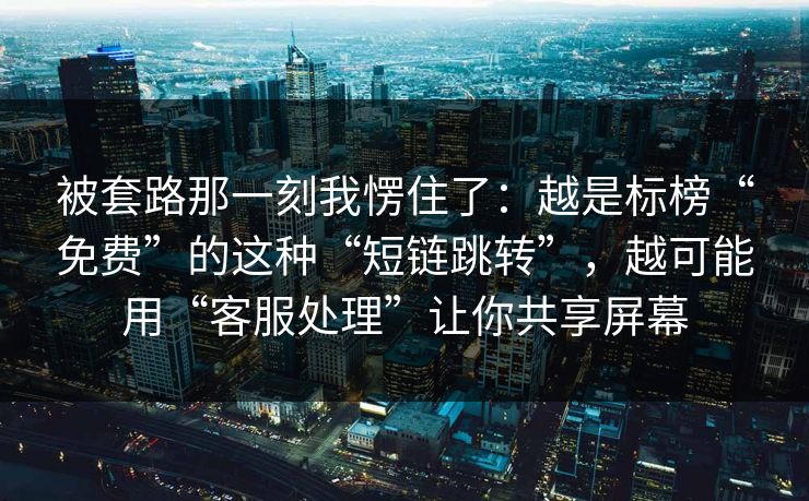 被套路那一刻我愣住了:越是标榜“免费”的这种“短链跳转”,越可能用“客服处理”让你共享屏幕 被套路那一刻我愣住了:越是标榜“免费”的这种“短链跳转”,越可能用“客服处理”让你共享屏幕