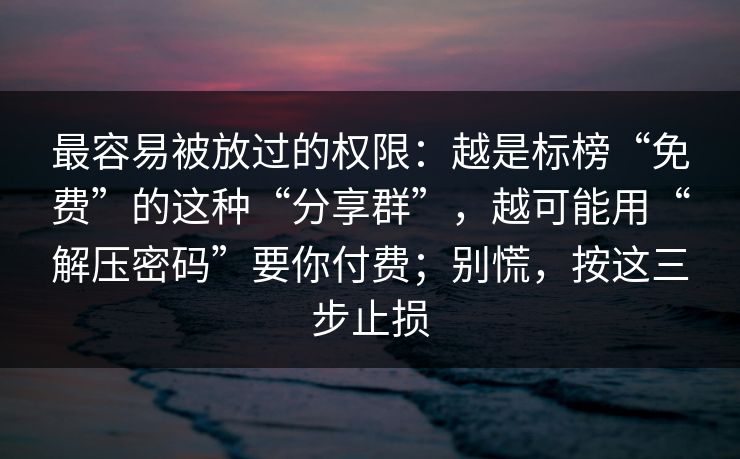 最容易被放过的权限：越是标榜“免费”的这种“分享群”，越可能用“解压密码”要你付费；别慌，按这三步止损