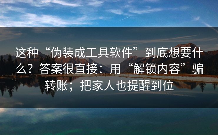 这种“伪装成工具软件”到底想要什么？答案很直接：用“解锁内容”骗转账；把家人也提醒到位
