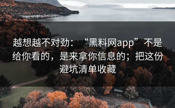 越想越不对劲：“黑料网app”不是给你看的，是来拿你信息的；把这份避坑清单收藏