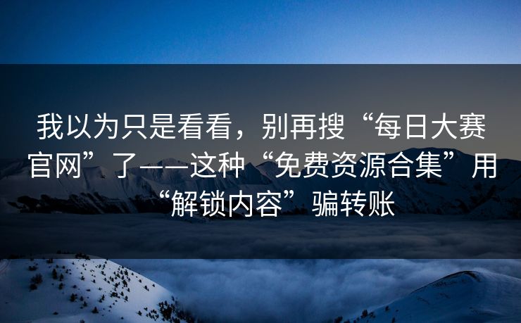 我以为只是看看,别再搜“每日大赛官网”了——这种“免费资源合集”用“解锁内容”骗转账 我以为只是看看,别再搜“每日大赛官网”了——这种“免费资源合集”用“解锁内容”骗转账