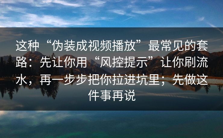 这种“伪装成视频播放”最常见的套路：先让你用“风控提示”让你刷流水，再一步步把你拉进坑里；先做这件事再说
