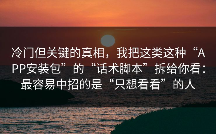 冷门但关键的真相，我把这类这种“APP安装包”的“话术脚本”拆给你看：最容易中招的是“只想看看”的人