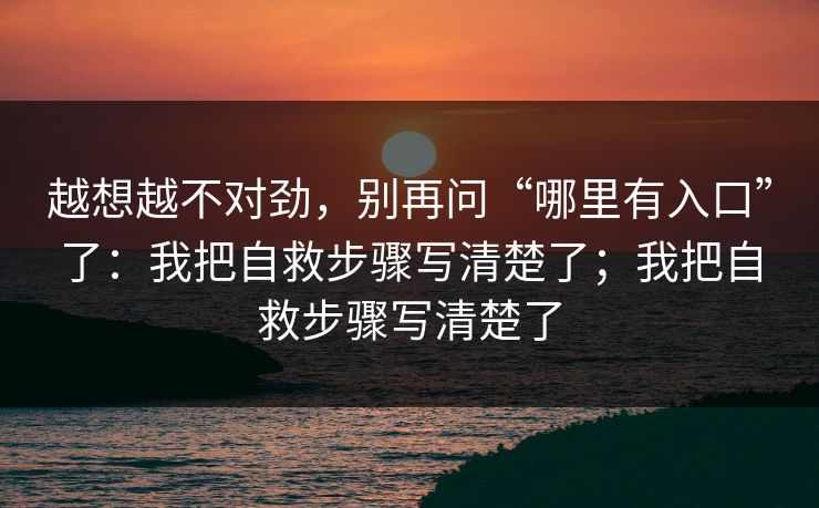 越想越不对劲，别再问“哪里有入口”了：我把自救步骤写清楚了；我把自救步骤写清楚了