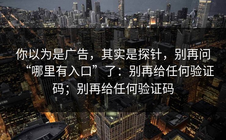你以为是广告，其实是探针，别再问“哪里有入口”了：别再给任何验证码；别再给任何验证码