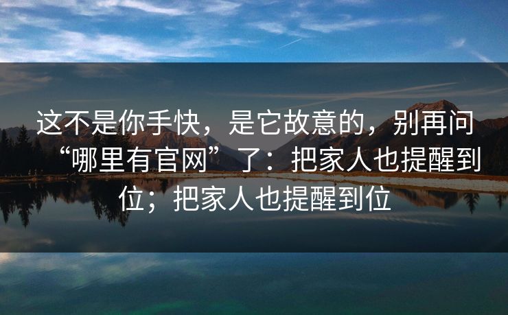 这不是你手快，是它故意的，别再问“哪里有官网”了：把家人也提醒到位；把家人也提醒到位