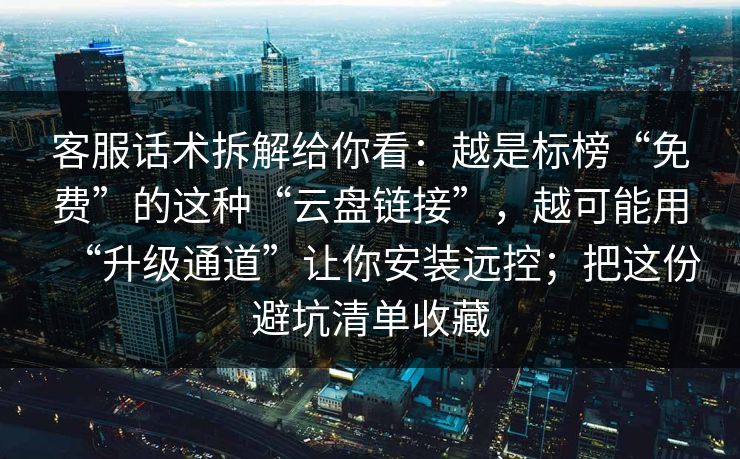 客服话术拆解给你看：越是标榜“免费”的这种“云盘链接”，越可能用“升级通道”让你安装远控；把这份避坑清单收藏