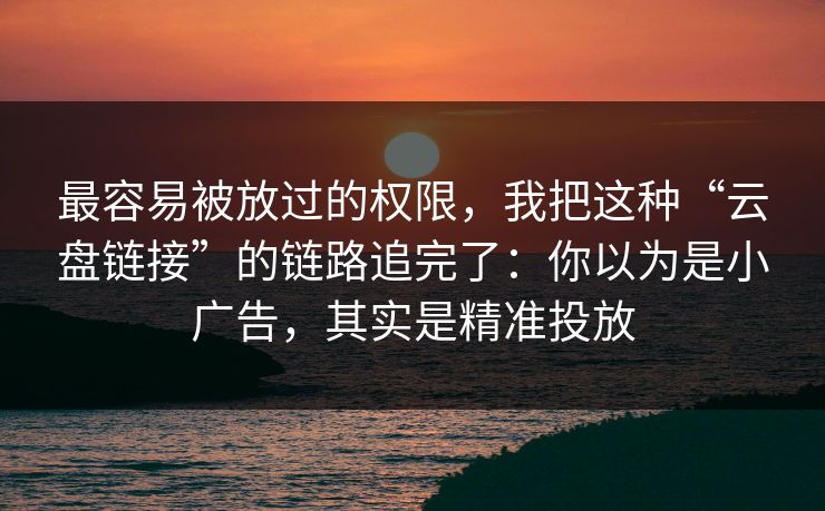 最容易被放过的权限，我把这种“云盘链接”的链路追完了：你以为是小广告，其实是精准投放