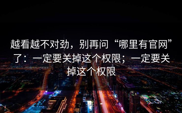 越看越不对劲，别再问“哪里有官网”了：一定要关掉这个权限；一定要关掉这个权限