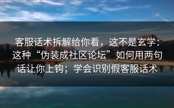 客服话术拆解给你看，这不是玄学：这种“伪装成社区论坛”如何用两句话让你上钩；学会识别假客服话术