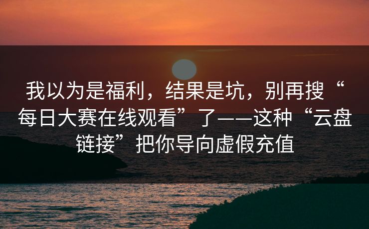 我以为是福利，结果是坑，别再搜“每日大赛在线观看”了——这种“云盘链接”把你导向虚假充值