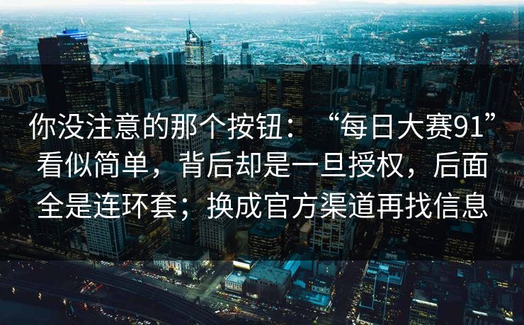 你没注意的那个按钮：“每日大赛91”看似简单，背后却是一旦授权，后面全是连环套；换成官方渠道再找信息