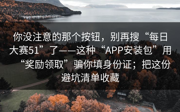 你没注意的那个按钮，别再搜“每日大赛51”了——这种“APP安装包”用“奖励领取”骗你填身份证；把这份避坑清单收藏