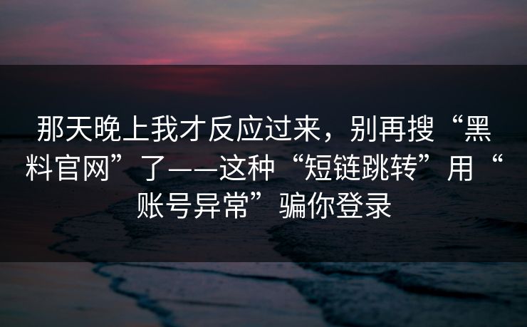 那天晚上我才反应过来，别再搜“黑料官网”了——这种“短链跳转”用“账号异常”骗你登录