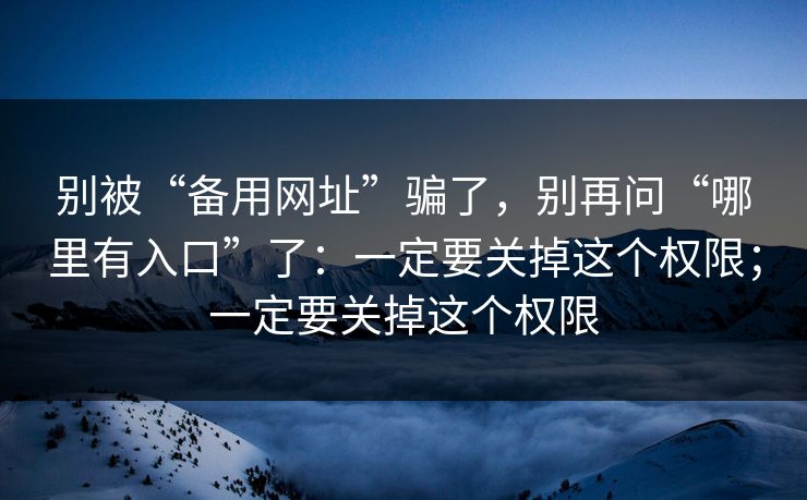 别被“备用网址”骗了，别再问“哪里有入口”了：一定要关掉这个权限；一定要关掉这个权限