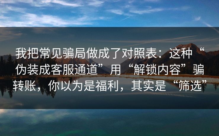 我把常见骗局做成了对照表：这种“伪装成客服通道”用“解锁内容”骗转账，你以为是福利，其实是“筛选”