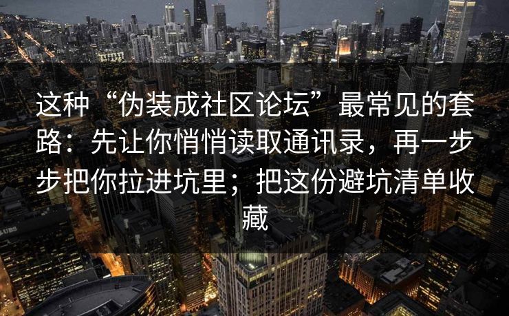 这种“伪装成社区论坛”最常见的套路：先让你悄悄读取通讯录，再一步步把你拉进坑里；把这份避坑清单收藏