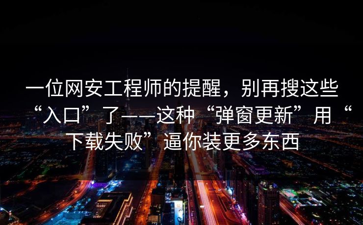 一位网安工程师的提醒，别再搜这些“入口”了——这种“弹窗更新”用“下载失败”逼你装更多东西