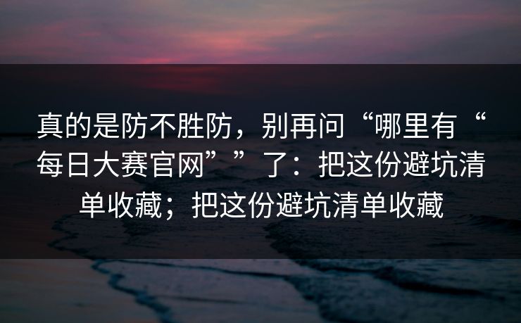 真的是防不胜防，别再问“哪里有“每日大赛官网””了：把这份避坑清单收藏；把这份避坑清单收藏