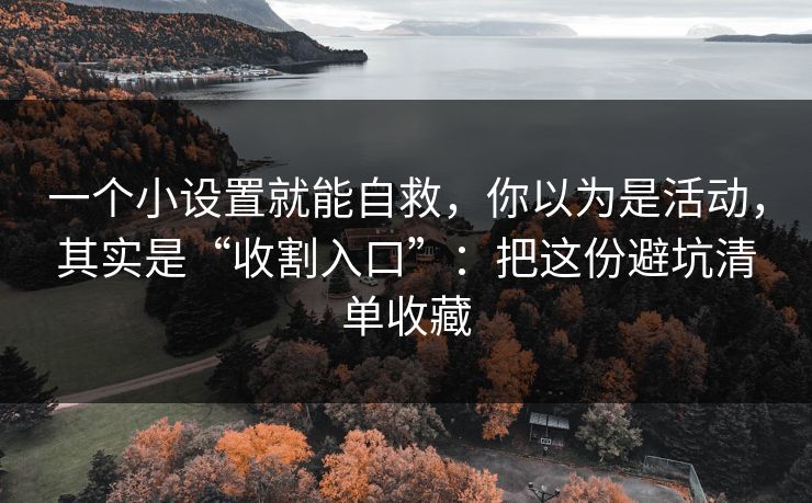 一个小设置就能自救，你以为是活动，其实是“收割入口”：把这份避坑清单收藏