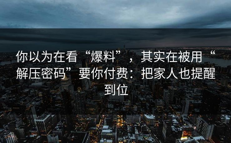 你以为在看“爆料”，其实在被用“解压密码”要你付费：把家人也提醒到位