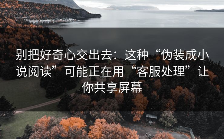 别把好奇心交出去：这种“伪装成小说阅读”可能正在用“客服处理”让你共享屏幕