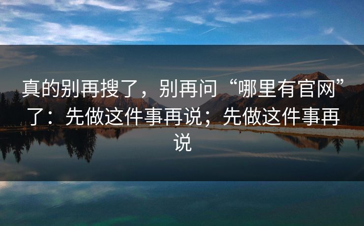 真的别再搜了，别再问“哪里有官网”了：先做这件事再说；先做这件事再说