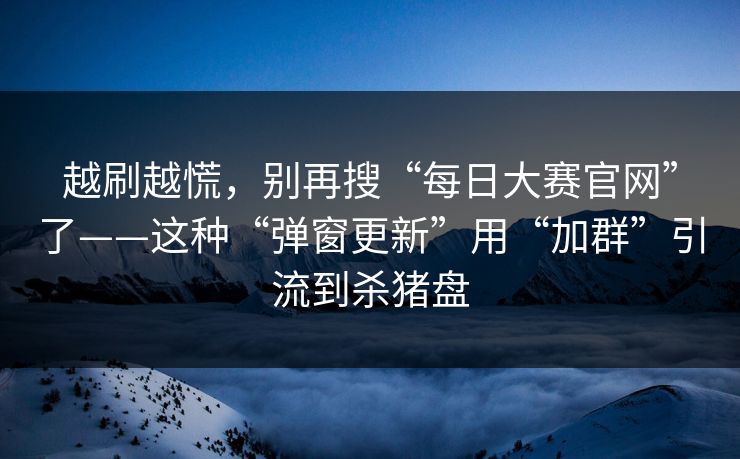 越刷越慌，别再搜“每日大赛官网”了——这种“弹窗更新”用“加群”引流到杀猪盘