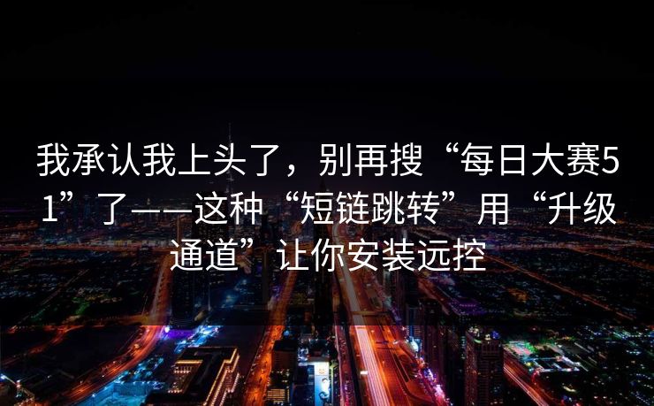 我承认我上头了，别再搜“每日大赛51”了——这种“短链跳转”用“升级通道”让你安装远控