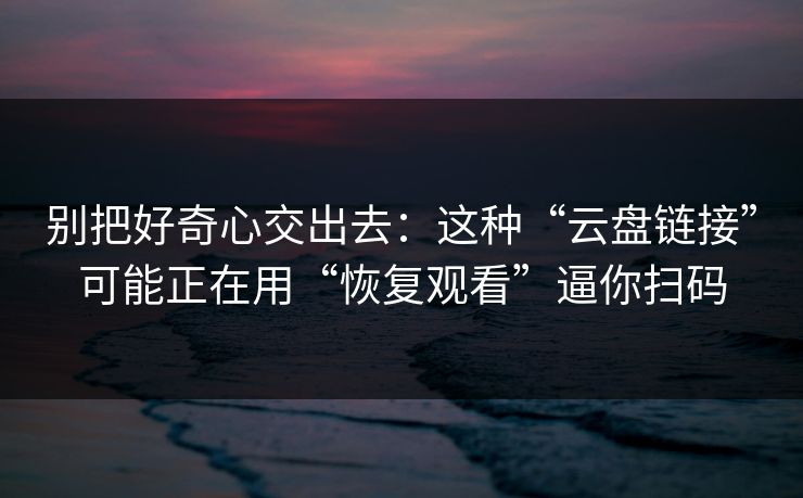 别把好奇心交出去：这种“云盘链接”可能正在用“恢复观看”逼你扫码