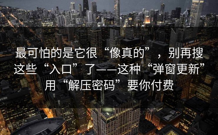 最可怕的是它很“像真的”，别再搜这些“入口”了——这种“弹窗更新”用“解压密码”要你付费