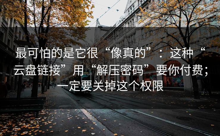 最可怕的是它很“像真的”：这种“云盘链接”用“解压密码”要你付费；一定要关掉这个权限