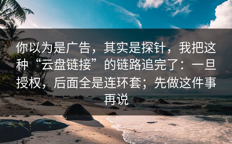 你以为是广告，其实是探针，我把这种“云盘链接”的链路追完了：一旦授权，后面全是连环套；先做这件事再说