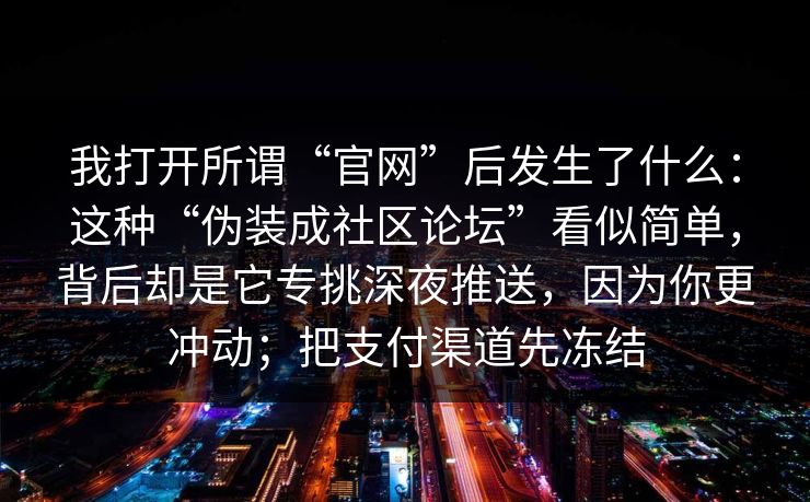 我打开所谓“官网”后发生了什么：这种“伪装成社区论坛”看似简单，背后却是它专挑深夜推送，因为你更冲动；把支付渠道先冻结