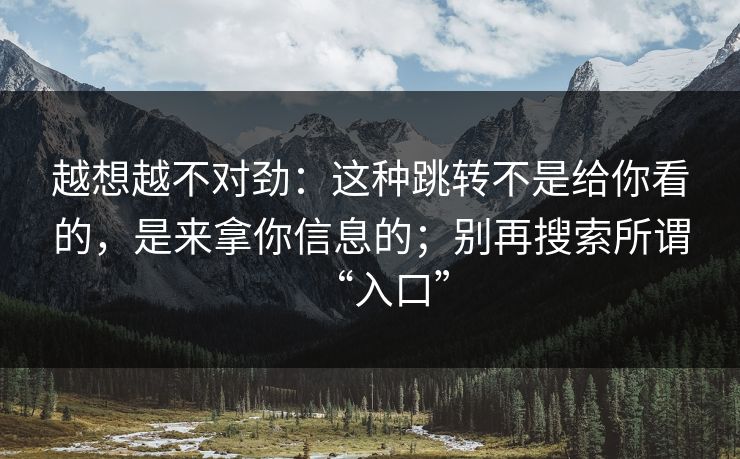 越想越不对劲：这种跳转不是给你看的，是来拿你信息的；别再搜索所谓“入口”