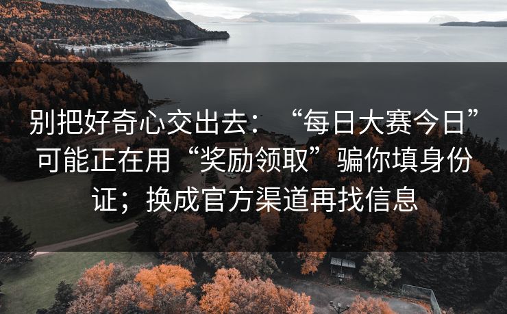 别把好奇心交出去：“每日大赛今日”可能正在用“奖励领取”骗你填身份证；换成官方渠道再找信息