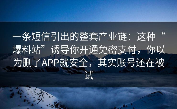 一条短信引出的整套产业链：这种“爆料站”诱导你开通免密支付，你以为删了APP就安全，其实账号还在被试