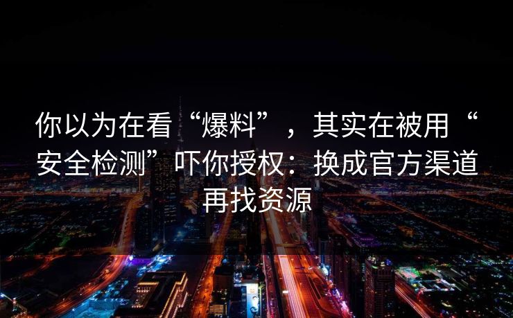 你以为在看“爆料”，其实在被用“安全检测”吓你授权：换成官方渠道再找资源