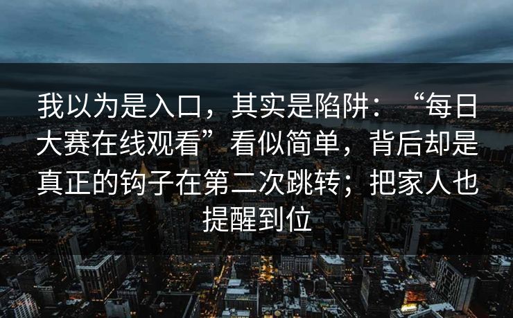 我以为是入口，其实是陷阱：“每日大赛在线观看”看似简单，背后却是真正的钩子在第二次跳转；把家人也提醒到位