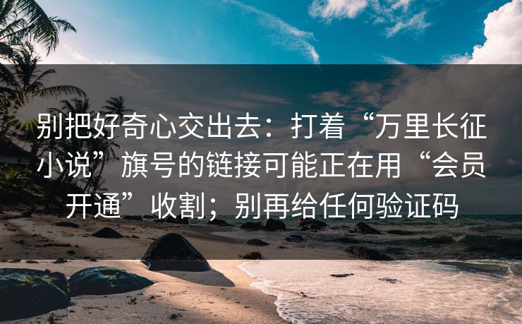 别把好奇心交出去：打着“万里长征小说”旗号的链接可能正在用“会员开通”收割；别再给任何验证码