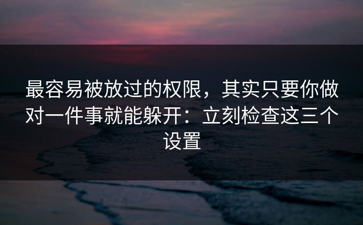 最容易被放过的权限，其实只要你做对一件事就能躲开：立刻检查这三个设置