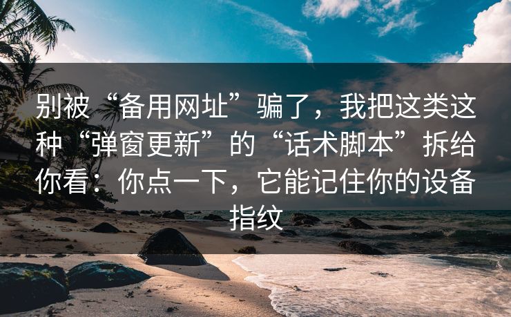 别被“备用网址”骗了，我把这类这种“弹窗更新”的“话术脚本”拆给你看：你点一下，它能记住你的设备指纹