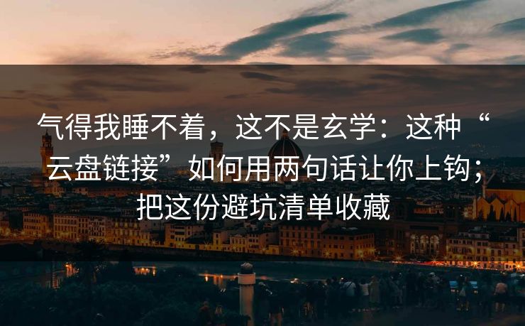气得我睡不着，这不是玄学：这种“云盘链接”如何用两句话让你上钩；把这份避坑清单收藏