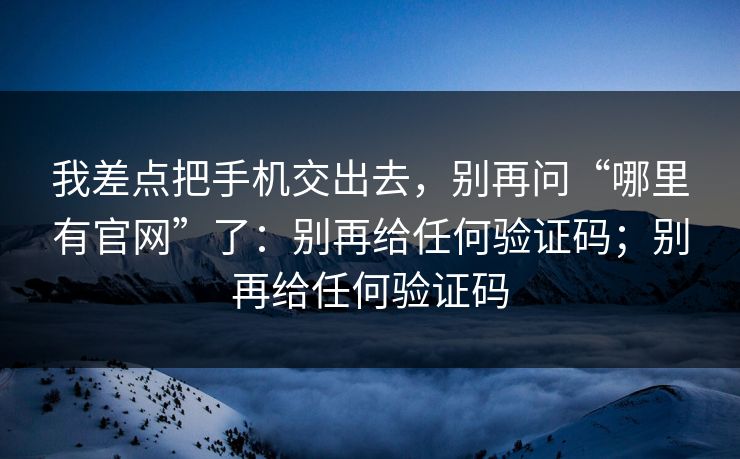 我差点把手机交出去，别再问“哪里有官网”了：别再给任何验证码；别再给任何验证码  第1张