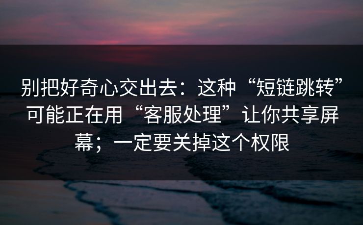 别把好奇心交出去：这种“短链跳转”可能正在用“客服处理”让你共享屏幕；一定要关掉这个权限